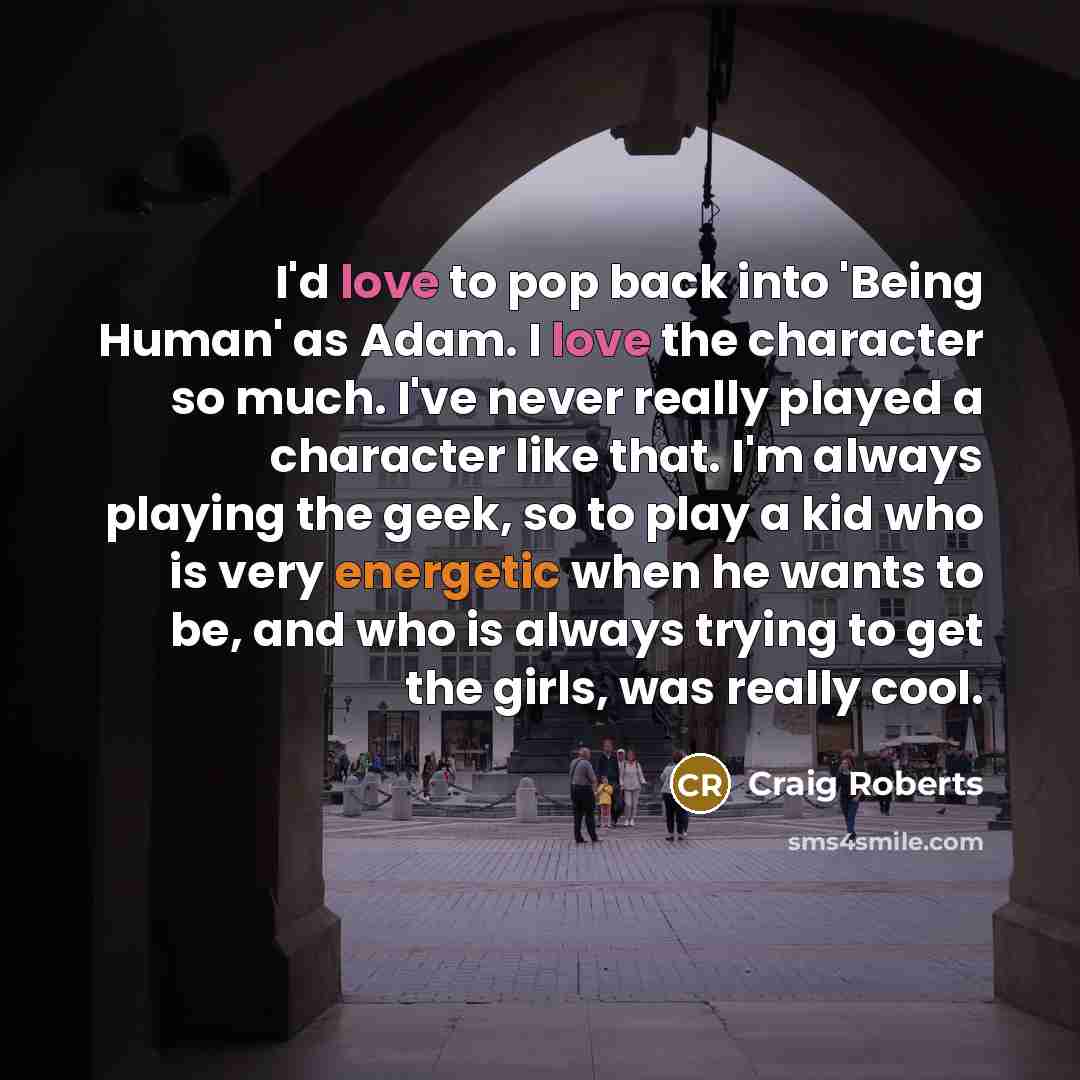 “I'd love to pop back into 'Being Human' as Adam. I love the character so much. I've never really played a character like that. I'm always playing the geek, so to play a kid who is very energetic when he wants to be, and who is always trying to get the girls, was really cool.” quote by Craig Roberts