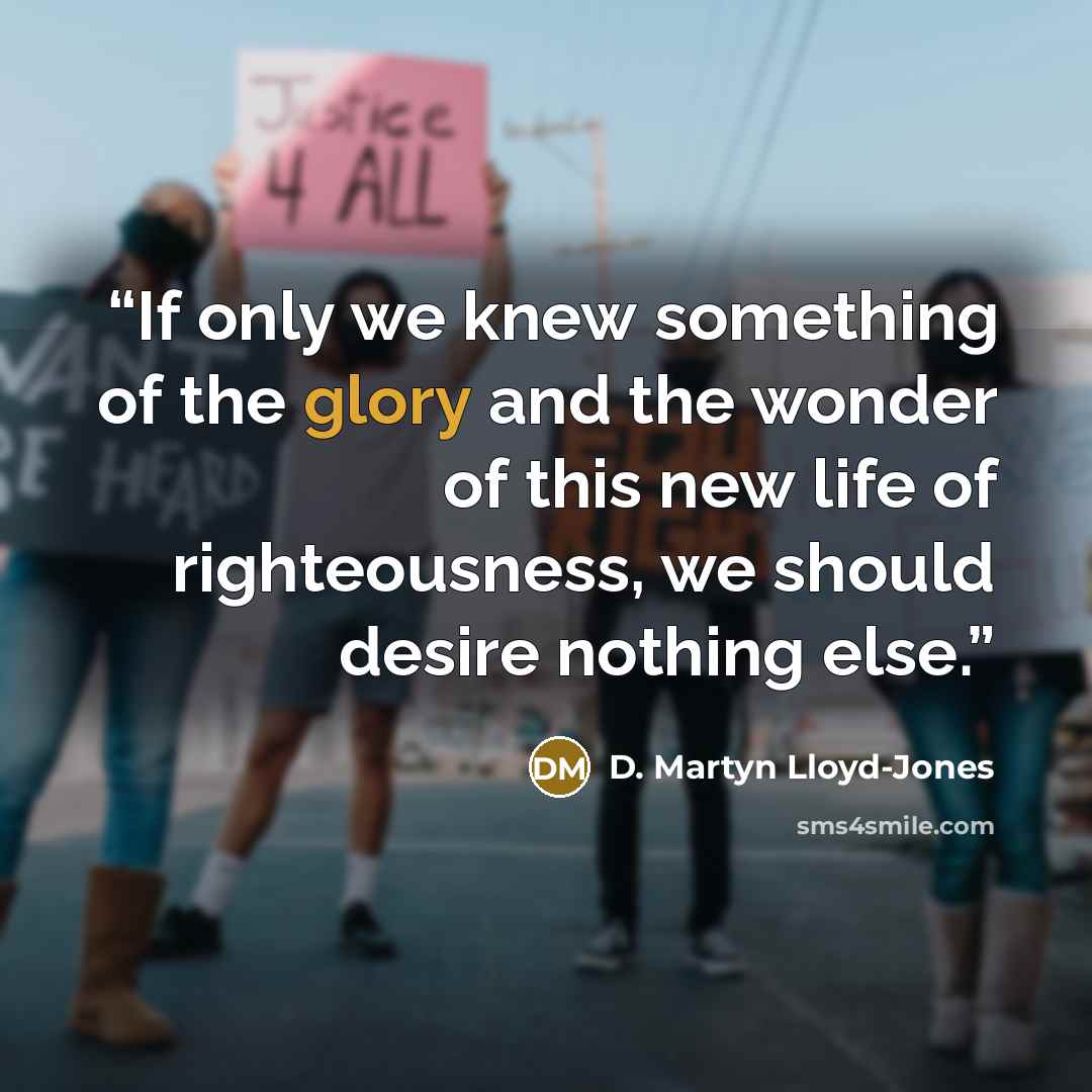 “If only we knew something of the glory and the wonder of this new life of righteousness, we should desire nothing else.” quote by D. Martyn Lloyd-Jones