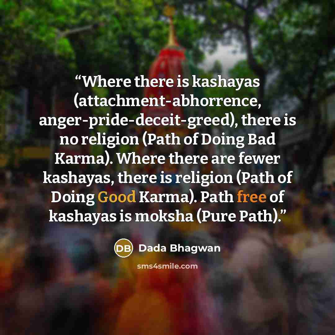 “Where there is kashayas (attachment-abhorrence, anger-pride-deceit-greed), there is no religion (Path of Doing Bad Karma). Where there are fewer kashayas, there is religion (Path of Doing Good Karma). Path free of kashayas is moksha (Pure Path).” quote by Dada Bhagwan