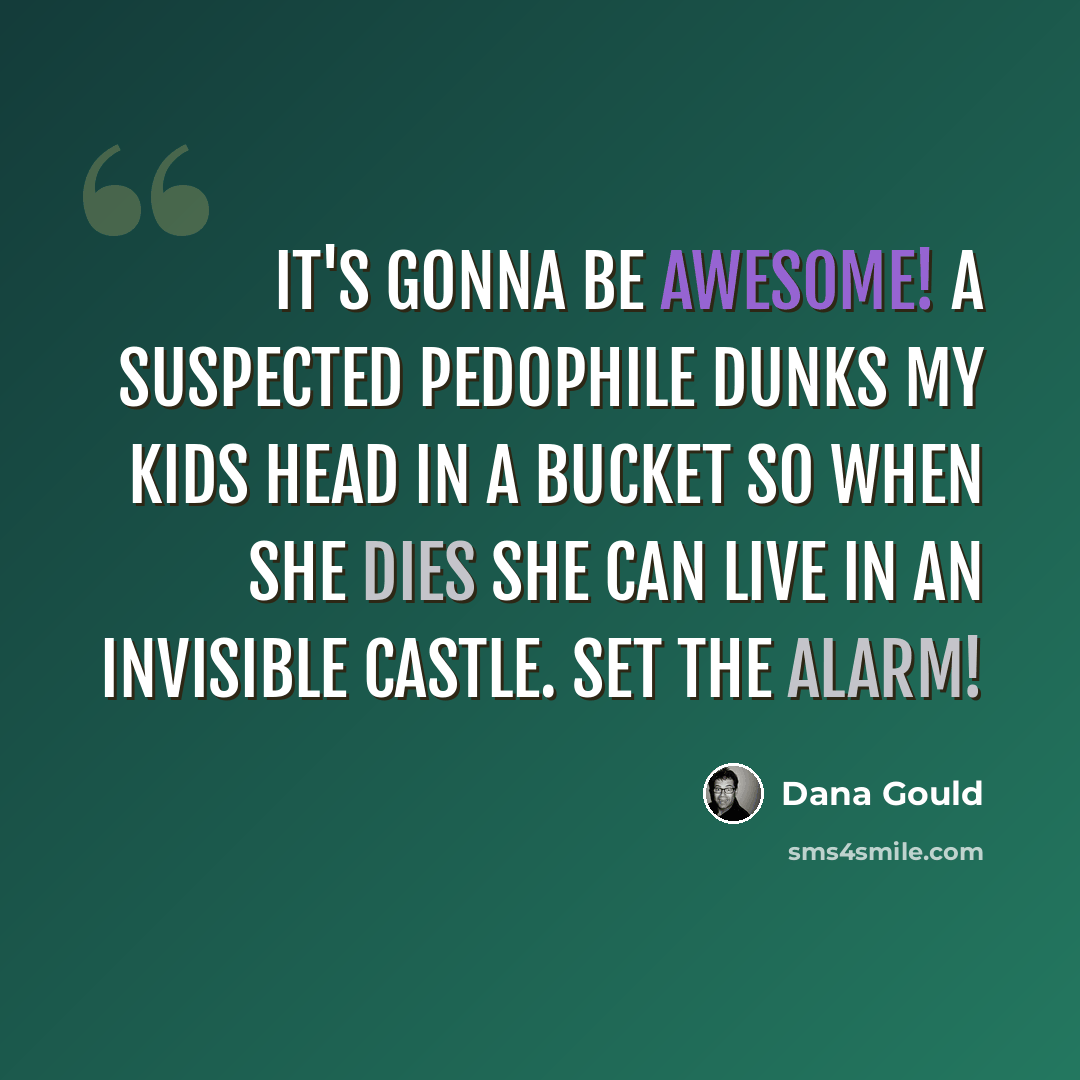 “It's gonna be awesome! A suspected pedophile dunks my kids head in a bucket so when she dies she can live in an invisible castle. Set the alarm!” quote by Dana Gould