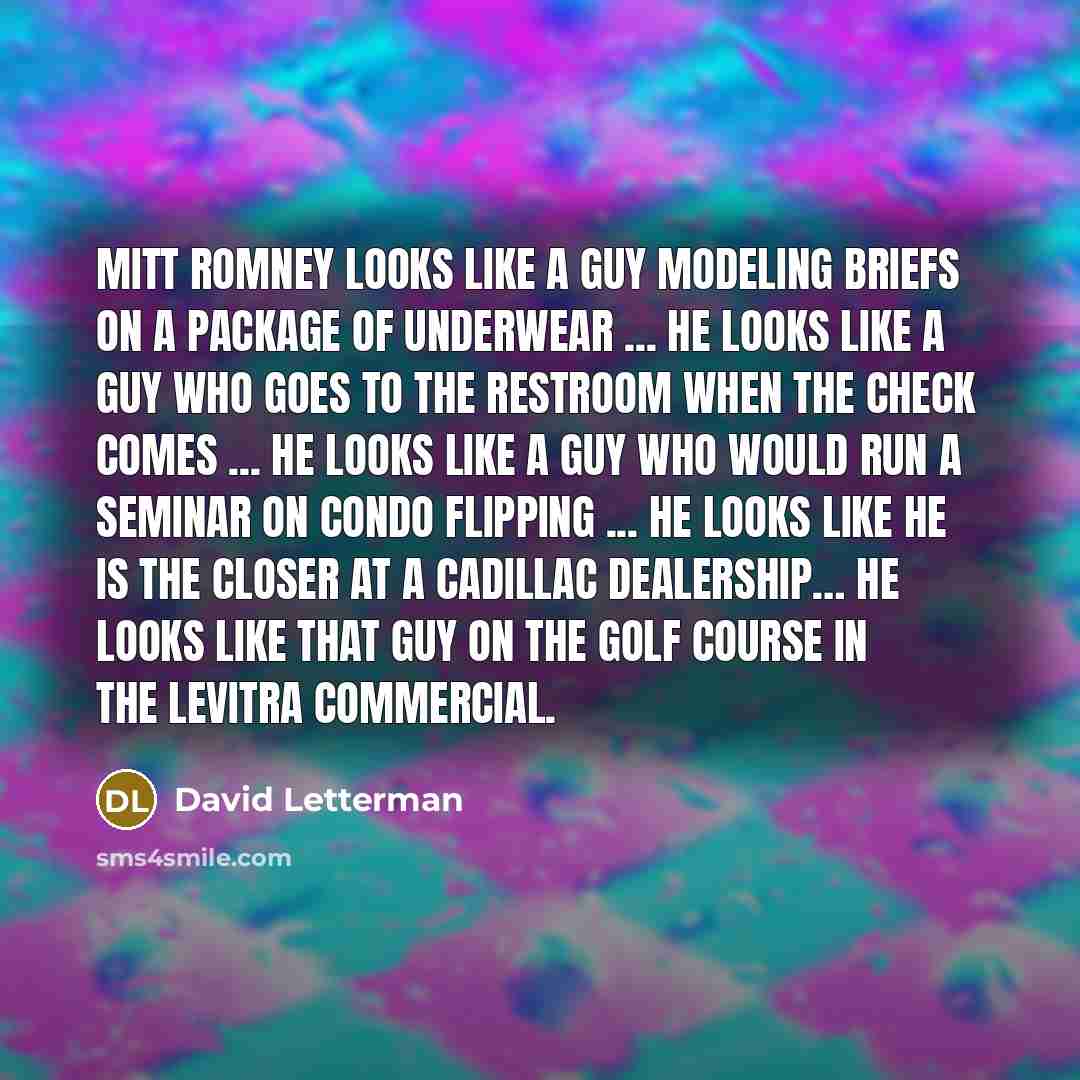 “Mitt Romney looks like a guy modeling briefs on a package of underwear ... He looks like a guy who goes to the restroom when the check comes ... He looks like a guy who would run a seminar on condo flipping ... He looks like he is the closer at a Cadillac dealership… He looks like that guy on the…” quote by David Letterman