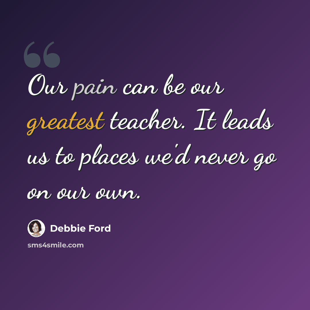 “Our pain can be our greatest teacher. It leads us to places we'd never go on our own.” quote by Debbie Ford