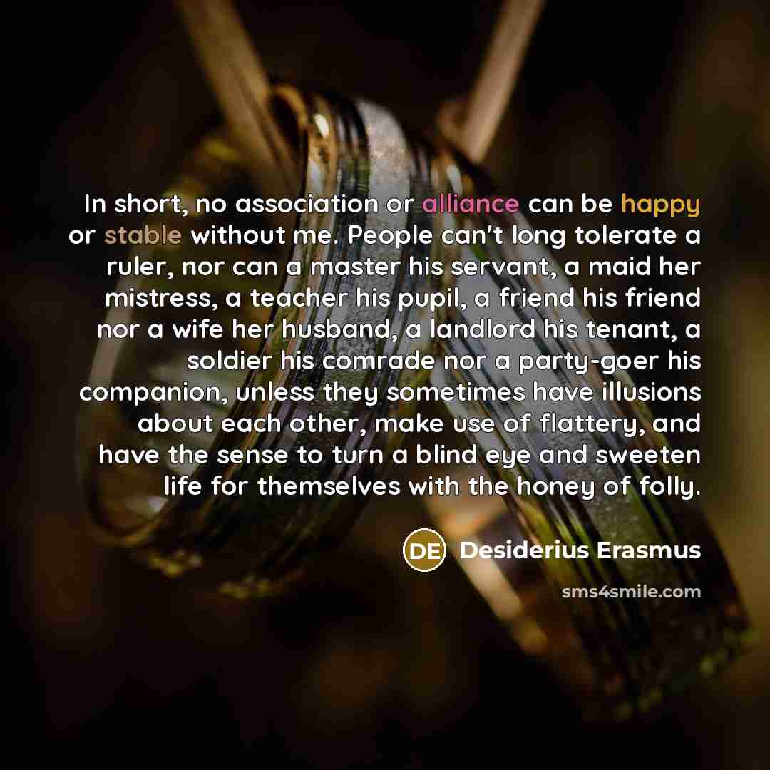 “In short, no association or alliance can be happy or stable without me. People can't long tolerate a ruler, nor can a master his servant, a maid her mistress, a teacher his pupil, a friend his friend nor a wife her husband, a landlord his tenant, a soldier his comrade nor a party-goer his…” quote by Desiderius Erasmus