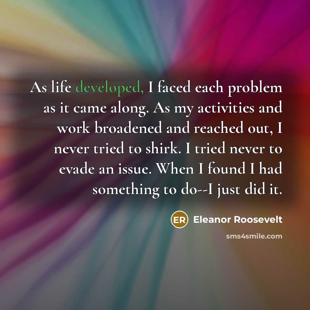 “As life developed, I faced each problem as it came along. As my activities and work broadened and reached out, I never tried to shirk. I tried never to evade an issue. When I found I had something to do--I just did it.” quote by Eleanor Roosevelt