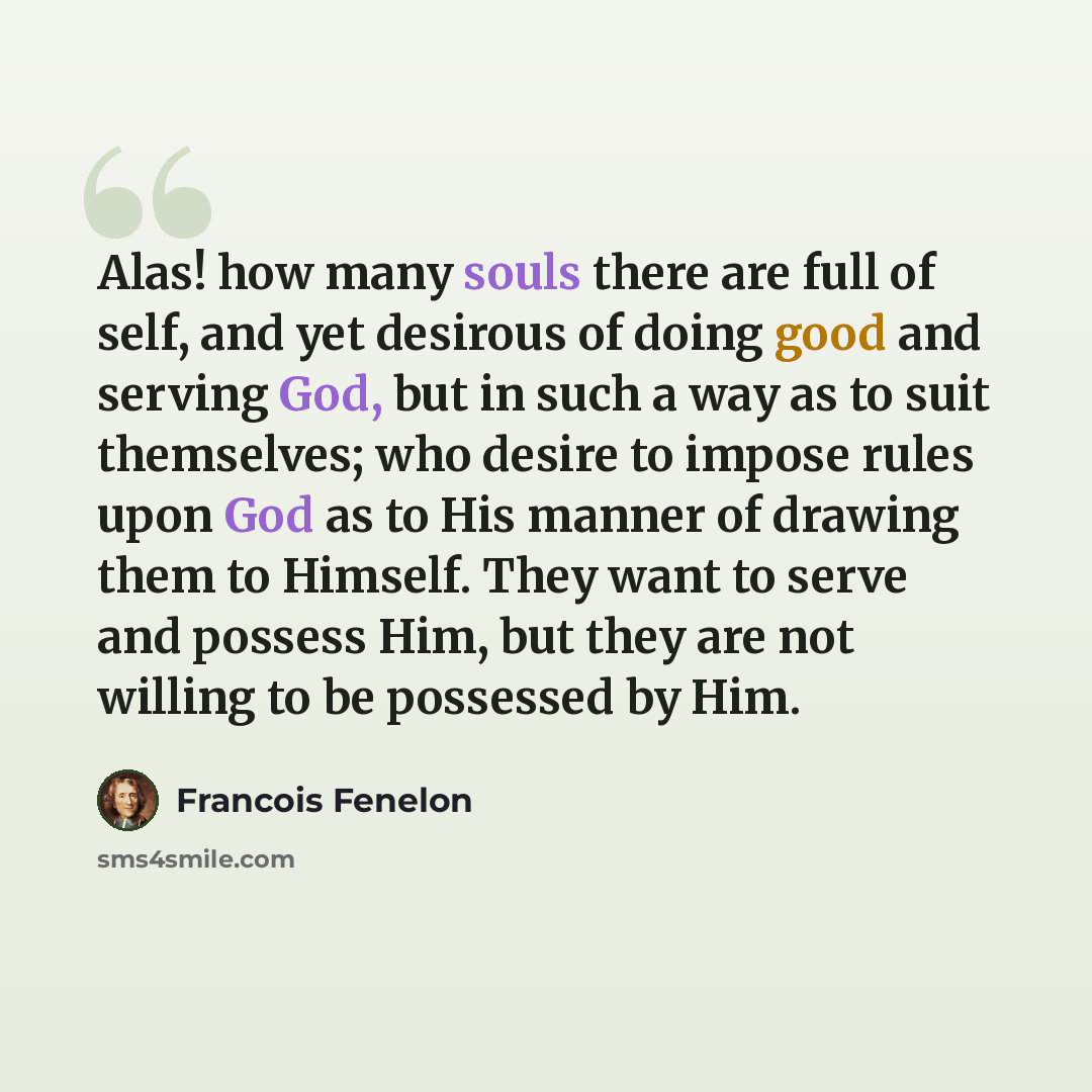 “Alas! how many souls there are full of self, and yet desirous of doing good and serving God, but in such a way as to suit themselves; who desire to impose rules upon God as to His manner of drawing them to Himself. They want to serve and possess Him, but they are not willing to be possessed by Him.” quote by Francois Fenelon