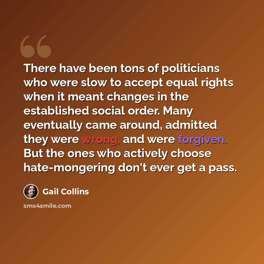 “There have been tons of politicians who were slow to accept equal rights when it meant changes in the established social order. Many eventually came around, admitted they were wrong, and were forgiven. But the ones who actively choose hate-mongering don't ever get a pass.” quote by Gail Collins