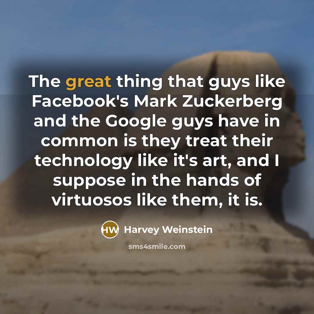 “The great thing that guys like Facebook's Mark Zuckerberg and the Google guys have in common is they treat their technology like it's art, and I suppose in the hands of virtuosos like them, it is.” quote by Harvey Weinstein