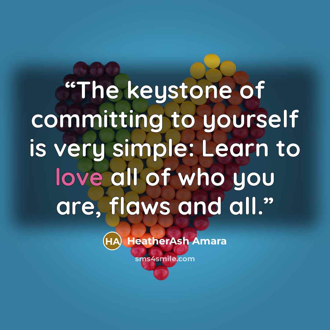 “The keystone of committing to yourself is very simple: Learn to love all of who you are, flaws and all.” quote by HeatherAsh Amara