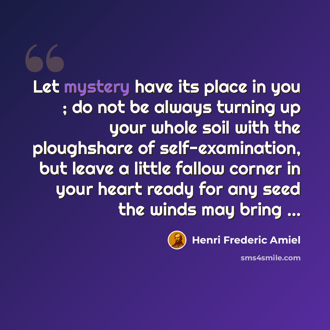 “Let mystery have its place in you ; do not be always turning up your whole soil with the ploughshare of self-examination, but leave a little fallow corner in your heart ready for any seed the winds may bring ...” quote by Henri Frederic Amiel