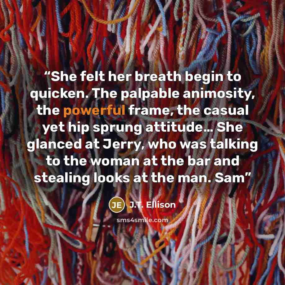 “She felt her breath begin to quicken. The palpable animosity, the powerful frame, the casual yet hip sprung attitude… She glanced at Jerry, who was talking to the woman at the bar and stealing looks at the man. Sam” quote by J.T. Ellison