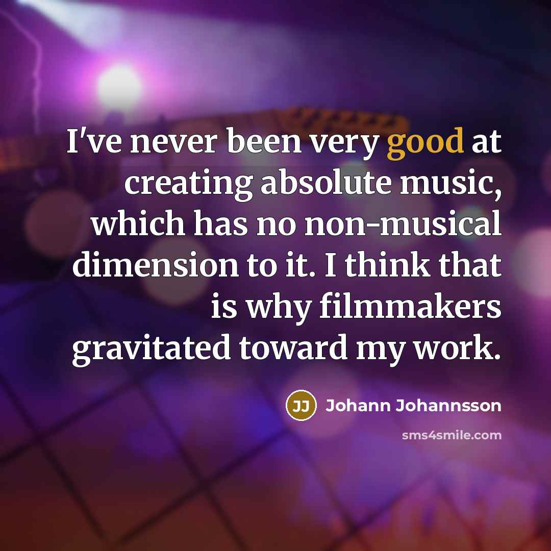 “I've never been very good at creating absolute music, which has no non-musical dimension to it. I think that is why filmmakers gravitated toward my work.” quote by Johann Johannsson