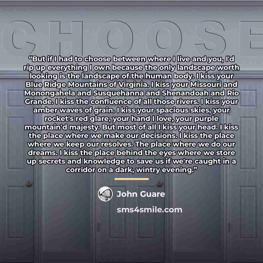 “But if I had to choose between where I live and you, I'd rip up everything I own because the only landscape worth looking is the landscape of the human body. I kiss your Blue Ridge Mountains of Virginia. I kiss your Missouri and Monongahela and Susquehanna and Shenandoah and Rio Grande. I kiss the…” quote by John Guare