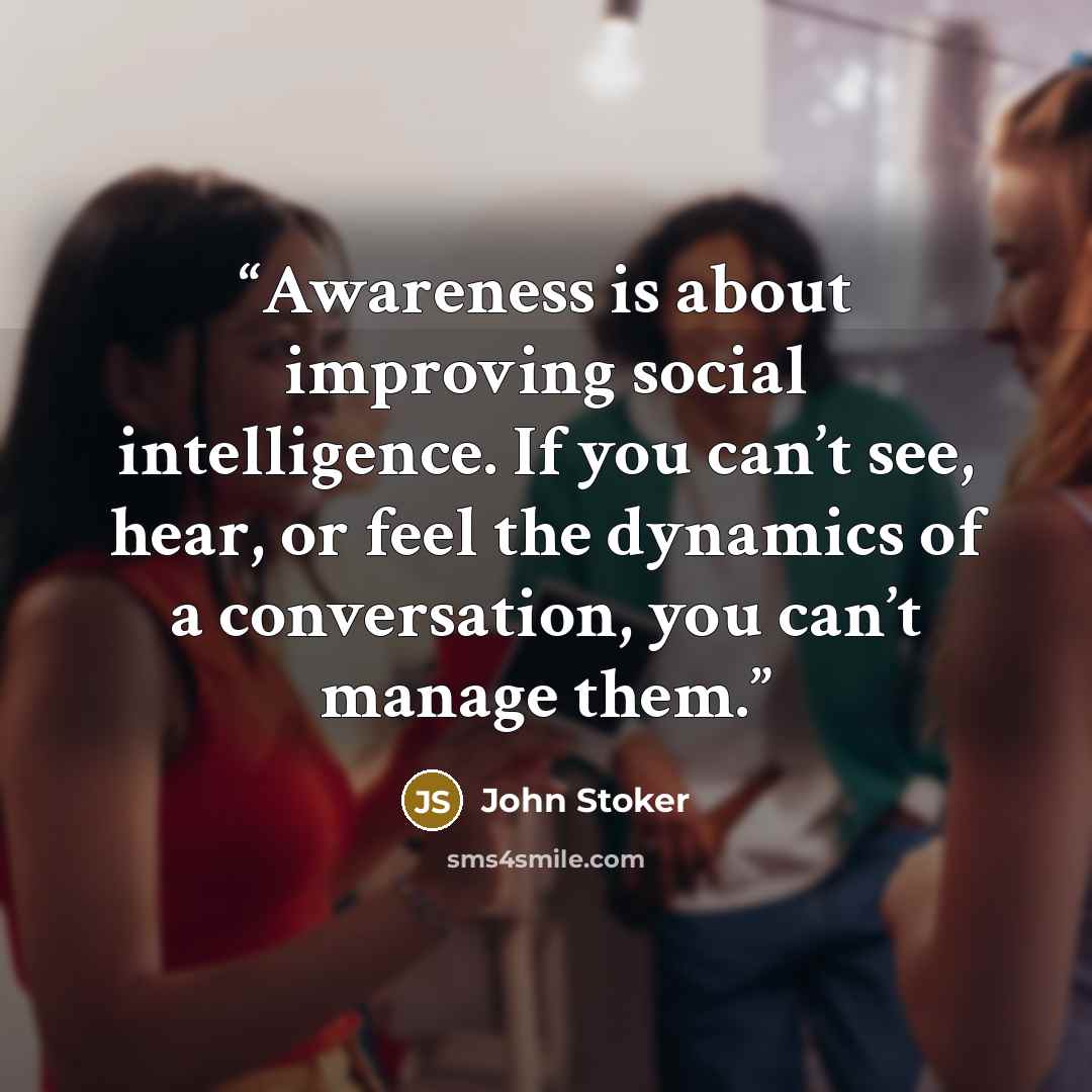 “Awareness is about improving social intelligence. If you can’t see, hear, or feel the dynamics of a conversation, you can’t manage them.” quote by John Stoker