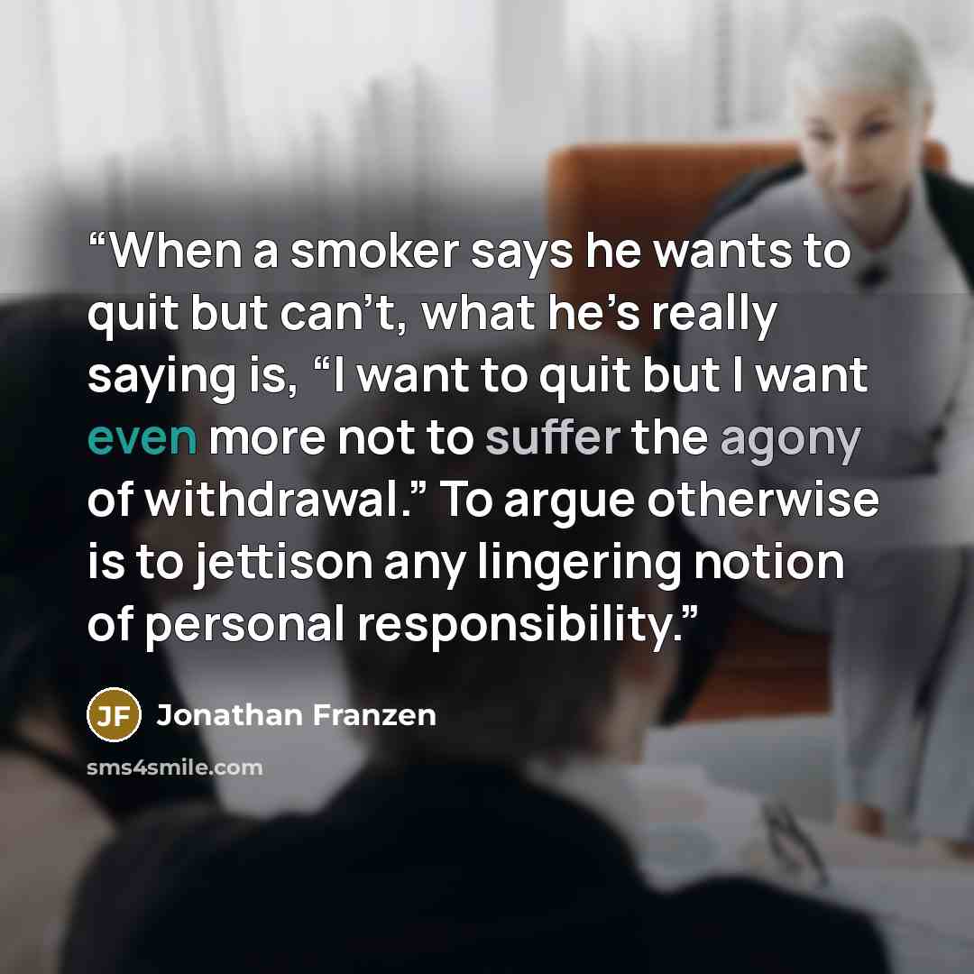 “When a smoker says he wants to quit but can’t, what he’s really saying is, “I want to quit but I want even more not to suffer the agony of withdrawal.” To argue otherwise is to jettison any lingering notion of personal responsibility.” quote by Jonathan Franzen