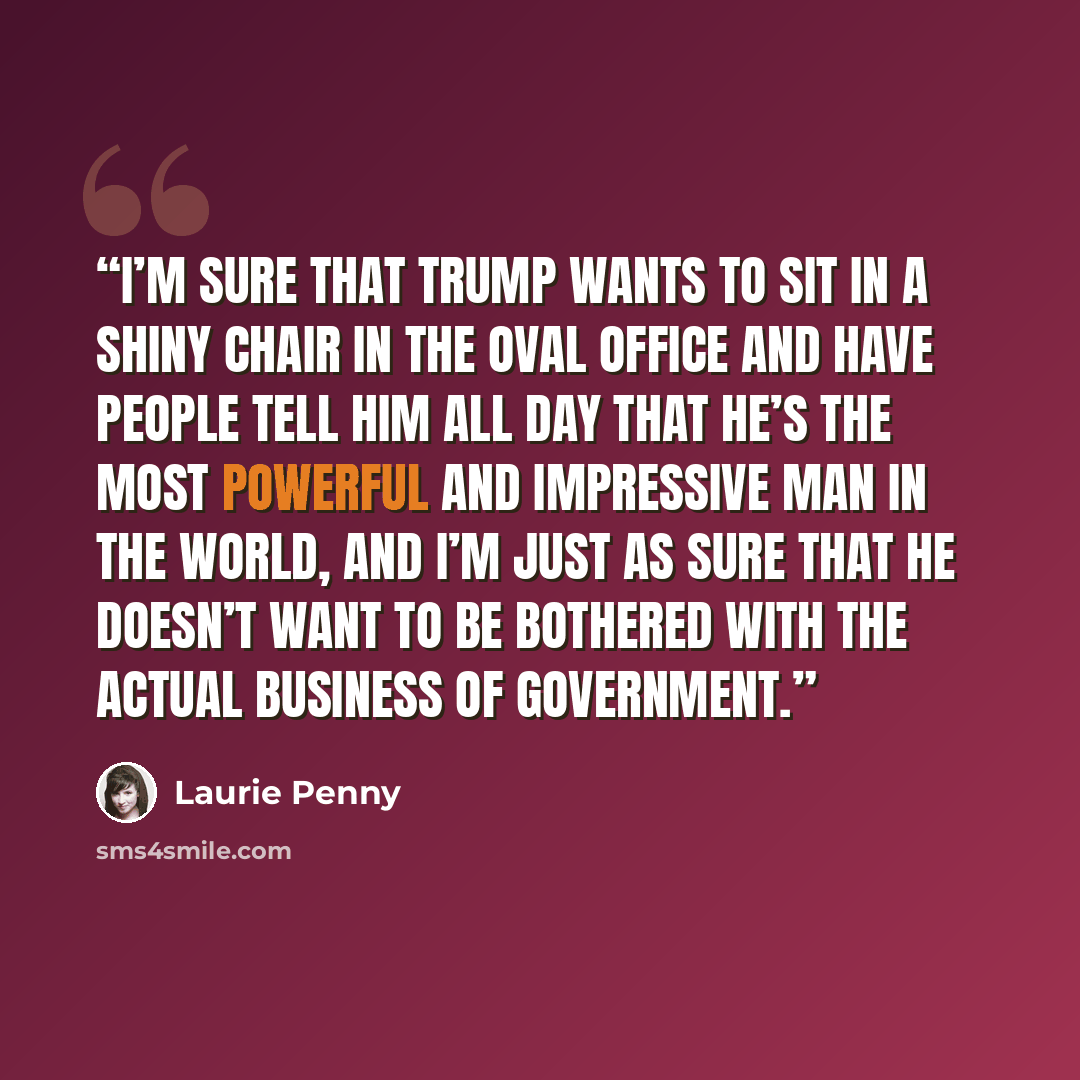 “I’m sure that Trump wants to sit in a shiny chair in the Oval Office and have people tell him all day that he’s the most powerful and impressive man in the world, and I’m just as sure that he doesn’t want to be bothered with the actual business of government.” quote by Laurie Penny