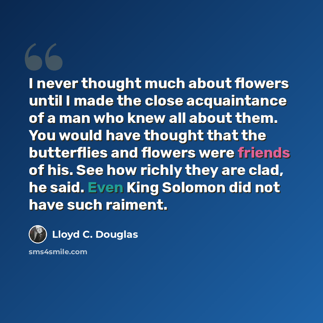 “I never thought much about flowers until I made the close acquaintance of a man who knew all about them. You would have thought that the butterflies and flowers were friends of his. See how richly they are clad, he said. Even King Solomon did not have such raiment.” quote by Lloyd C. Douglas