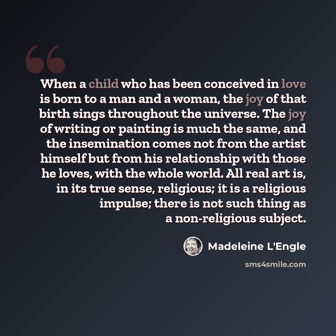 “When a child who has been conceived in love is born to a man and a woman, the joy of that birth sings throughout the universe. The joy of writing or painting is much the same, and the insemination comes not from the artist himself but from his relationship with those he loves, with the whole…” quote by Madeleine L'Engle