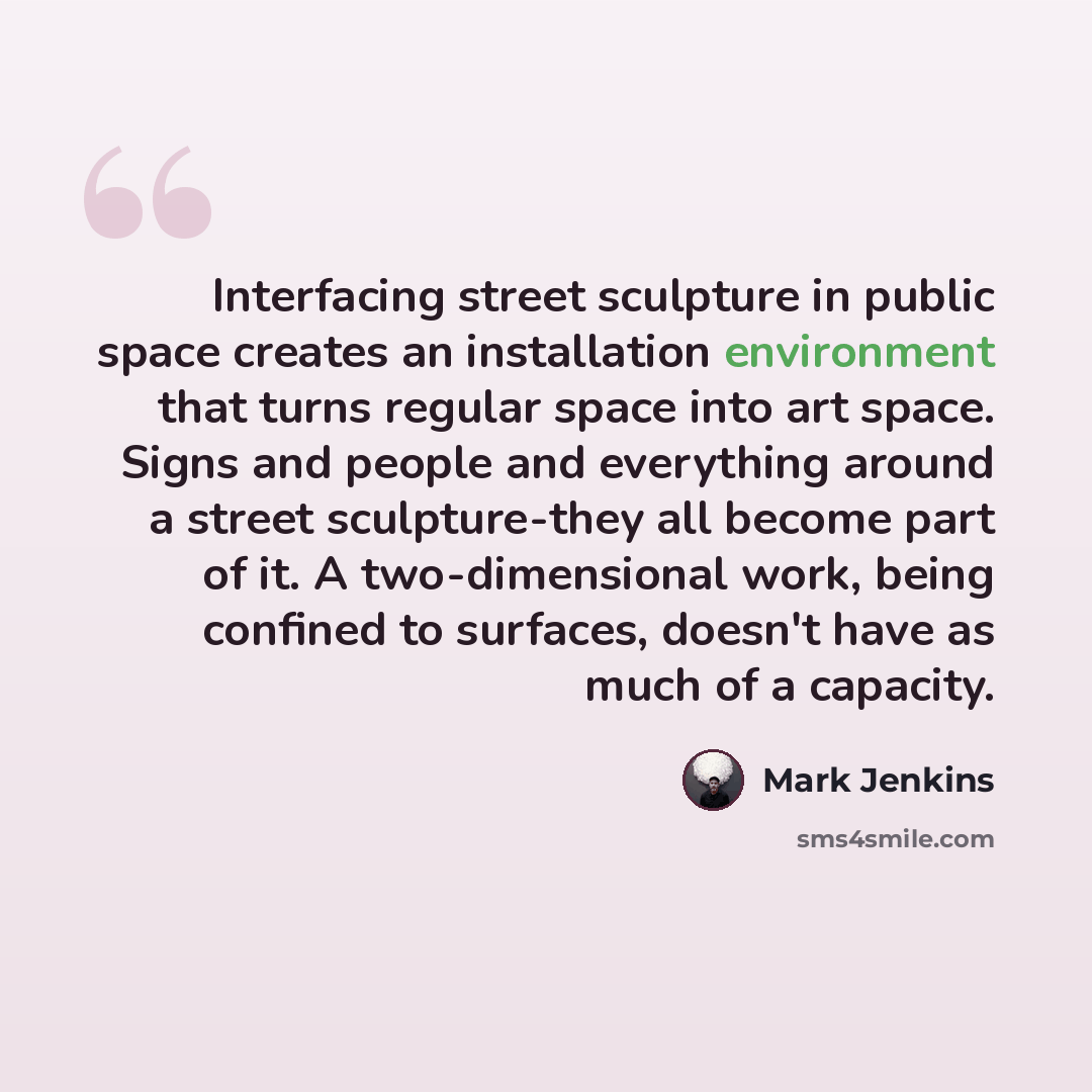 “Interfacing street sculpture in public space creates an installation environment that turns regular space into art space. Signs and people and everything around a street sculpture-they all become part of it. A two-dimensional work, being confined to surfaces, doesn't have as much of a capacity.” quote by Mark Jenkins