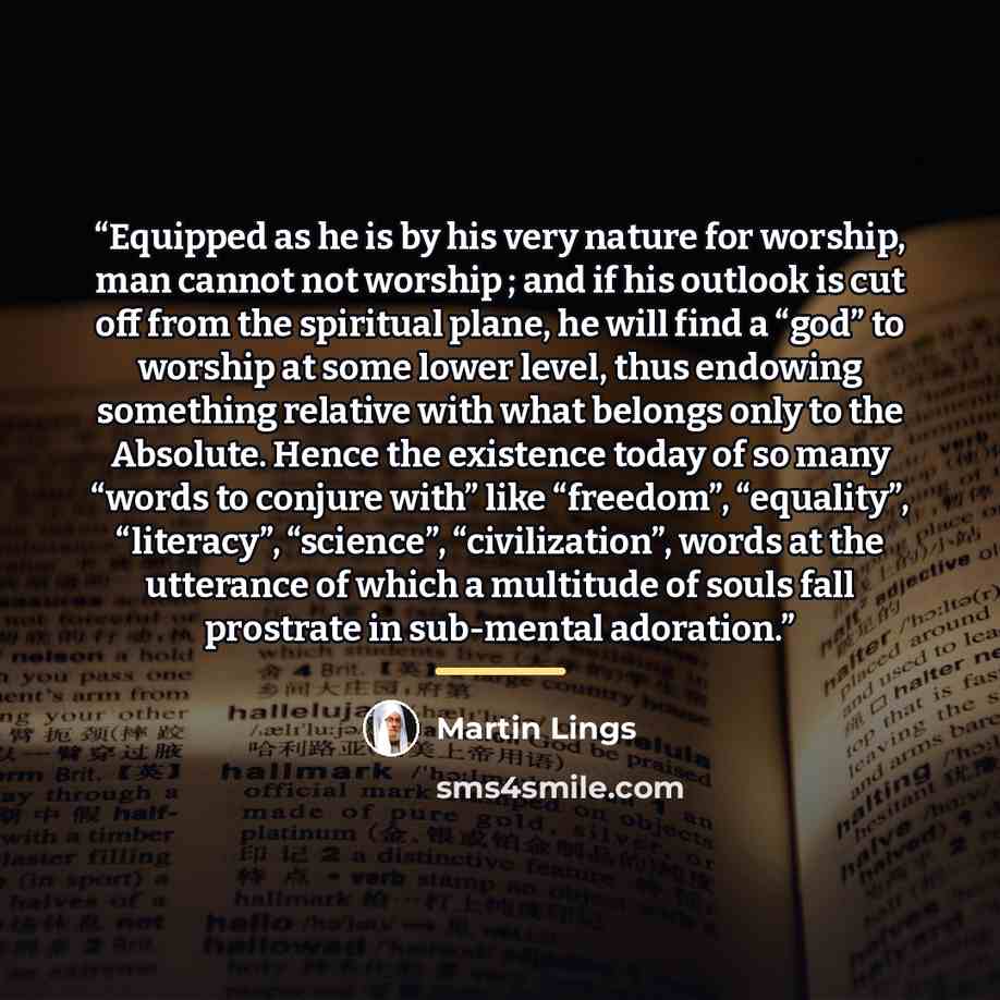 “Equipped as he is by his very nature for worship, man cannot not worship ; and if his outlook is cut off from the spiritual plane, he will find a “god” to worship at some lower level, thus endowing something relative with what belongs only to the Absolute. Hence the existence today of so many…” quote by Martin Lings