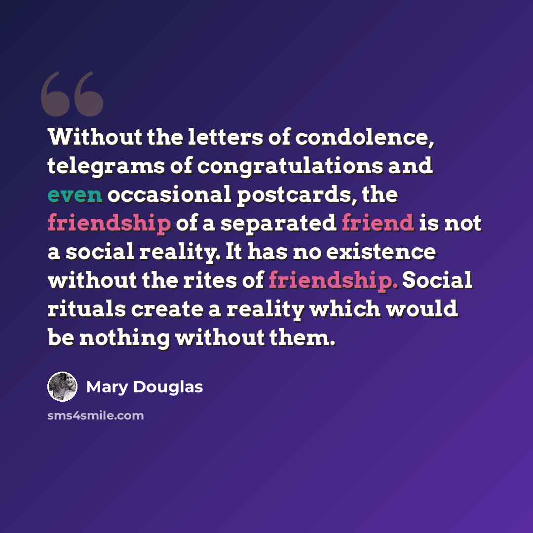 “Without the letters of condolence, telegrams of congratulations and even occasional postcards, the friendship of a separated friend is not a social reality. It has no existence without the rites of friendship. Social rituals create a reality which would be nothing without them.” quote by Mary Douglas
