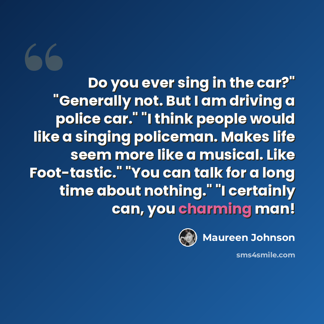 “Do you ever sing in the car?" "Generally not. But I am driving a police car." "I think people would like a singing policeman. Makes life seem more like a musical. Like Foot-tastic." "You can talk for a long time about nothing." "I certainly can, you charming man!” quote by Maureen Johnson