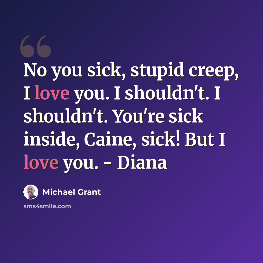 “No you sick, stupid creep, I love you. I shouldn't. I shouldn't. You're sick inside, Caine, sick! But I love you. - Diana” quote by Michael Grant