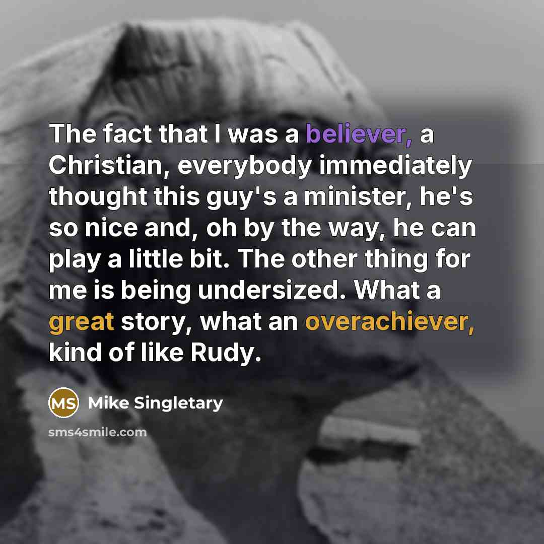 “The fact that I was a believer, a Christian, everybody immediately thought this guy's a minister, he's so nice and, oh by the way, he can play a little bit. The other thing for me is being undersized. What a great story, what an overachiever, kind of like Rudy.” quote by Mike Singletary