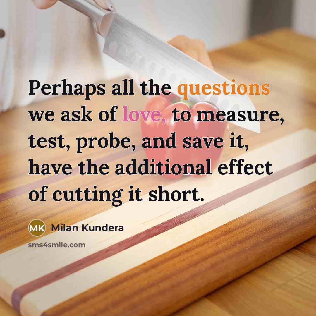 “Perhaps all the questions we ask of love, to measure, test, probe, and save it, have the additional effect of cutting it short.” quote by Milan Kundera