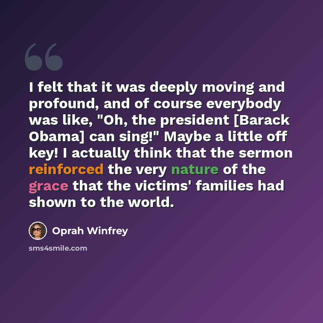 “I felt that it was deeply moving and profound, and of course everybody was like, "Oh, the president [Barack Obama] can sing!" Maybe a little off key! I actually think that the sermon reinforced the very nature of the grace that the victims' families had shown to the world.” quote by Oprah Winfrey