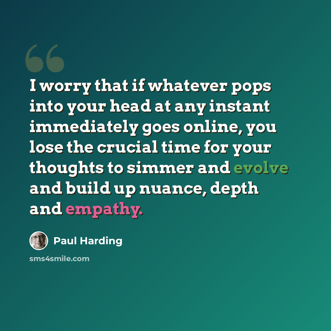 “I worry that if whatever pops into your head at any instant immediately goes online, you lose the crucial time for your thoughts to simmer and evolve and build up nuance, depth and empathy.” quote by Paul Harding