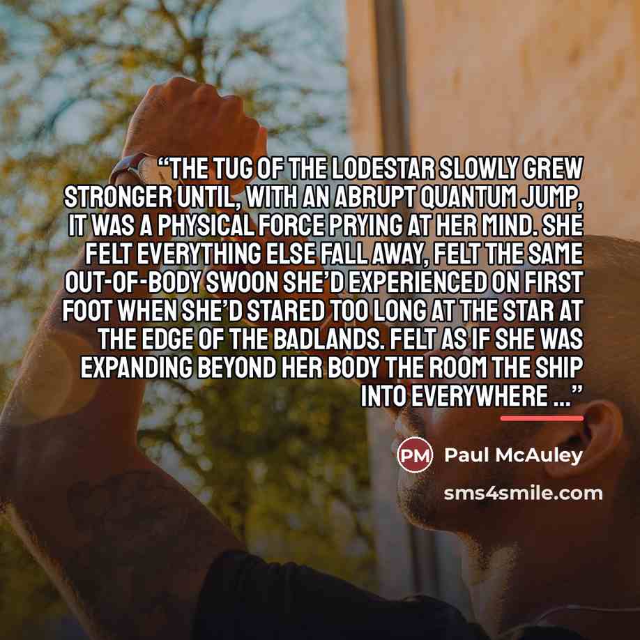 “The tug of the lodestar slowly grew stronger until, with an abrupt quantum jump, it was a physical force prying at her mind. She felt everything else fall away, felt the same out-of-body swoon she’d experienced on First Foot when she’d stared too long at the star at the edge of the Badlands. Felt…” quote by Paul McAuley