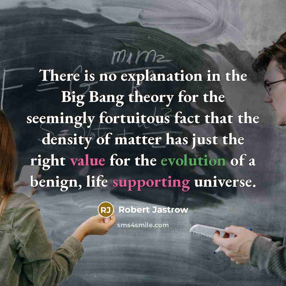“There is no explanation in the Big Bang theory for the seemingly fortuitous fact that the density of matter has just the right value for the evolution of a benign, life supporting universe.” quote by Robert Jastrow