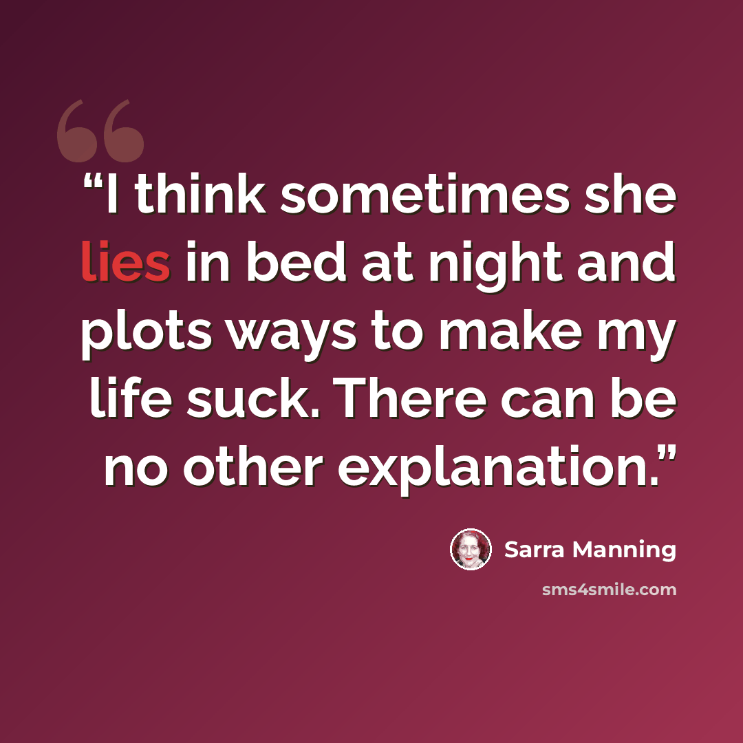 “I think sometimes she lies in bed at night and plots ways to make my life suck. There can be no other explanation.” quote by Sarra Manning