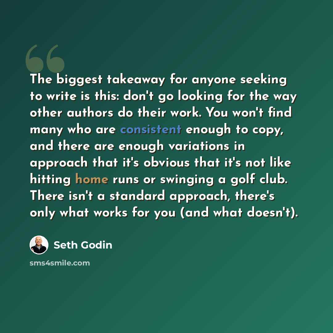 “The biggest takeaway for anyone seeking to write is this: don't go looking for the way other authors do their work. You won't find many who are consistent enough to copy, and there are enough variations in approach that it's obvious that it's not like hitting home runs or swinging a golf club…” quote by Seth Godin