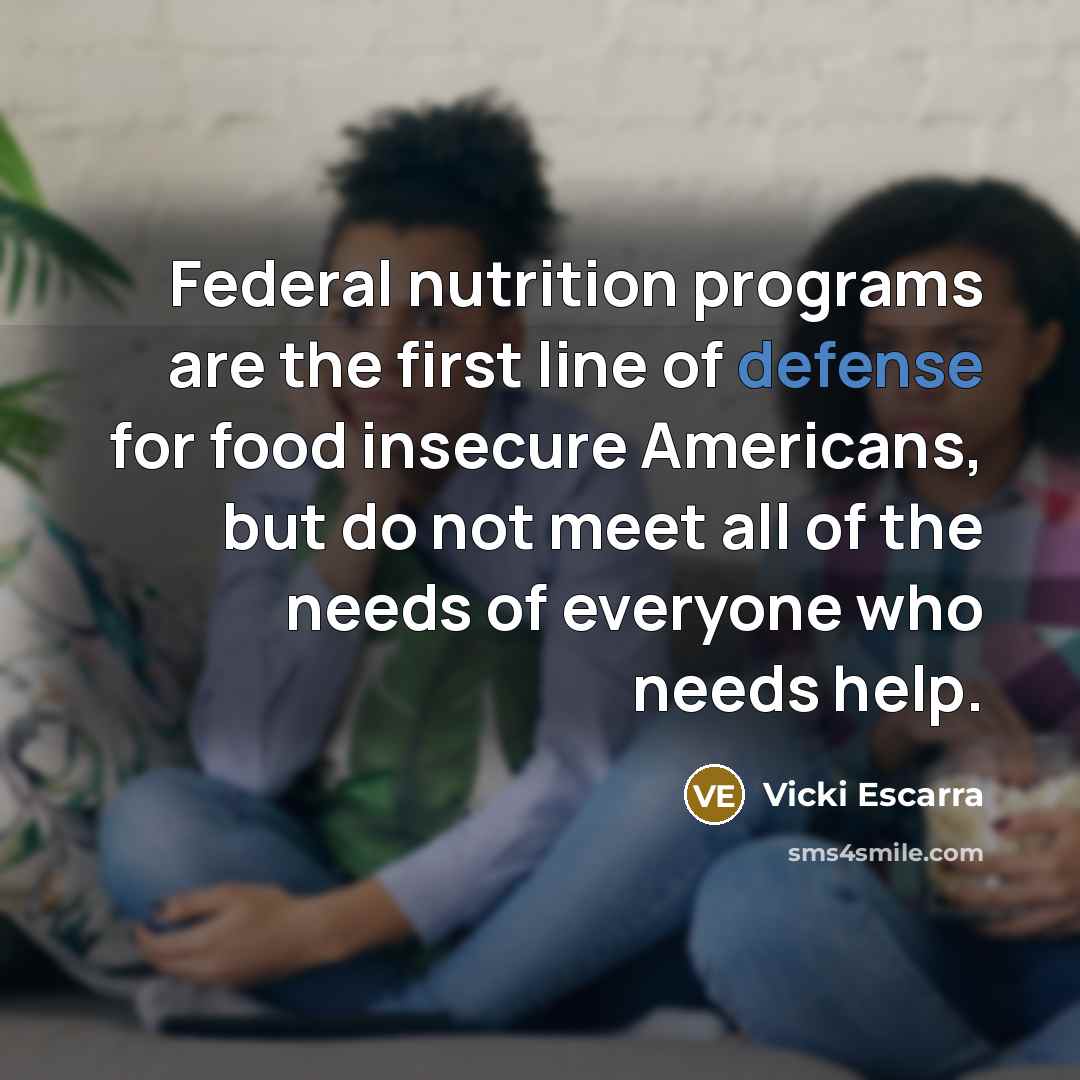 “Federal nutrition programs are the first line of defense for food insecure Americans, but do not meet all of the needs of everyone who needs help.” quote by Vicki Escarra