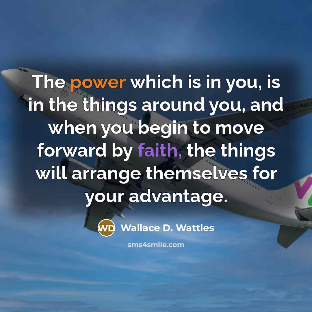 “The power which is in you, is in the things around you, and when you begin to move forward by faith, the things will arrange themselves for your advantage.” quote by Wallace D. Wattles