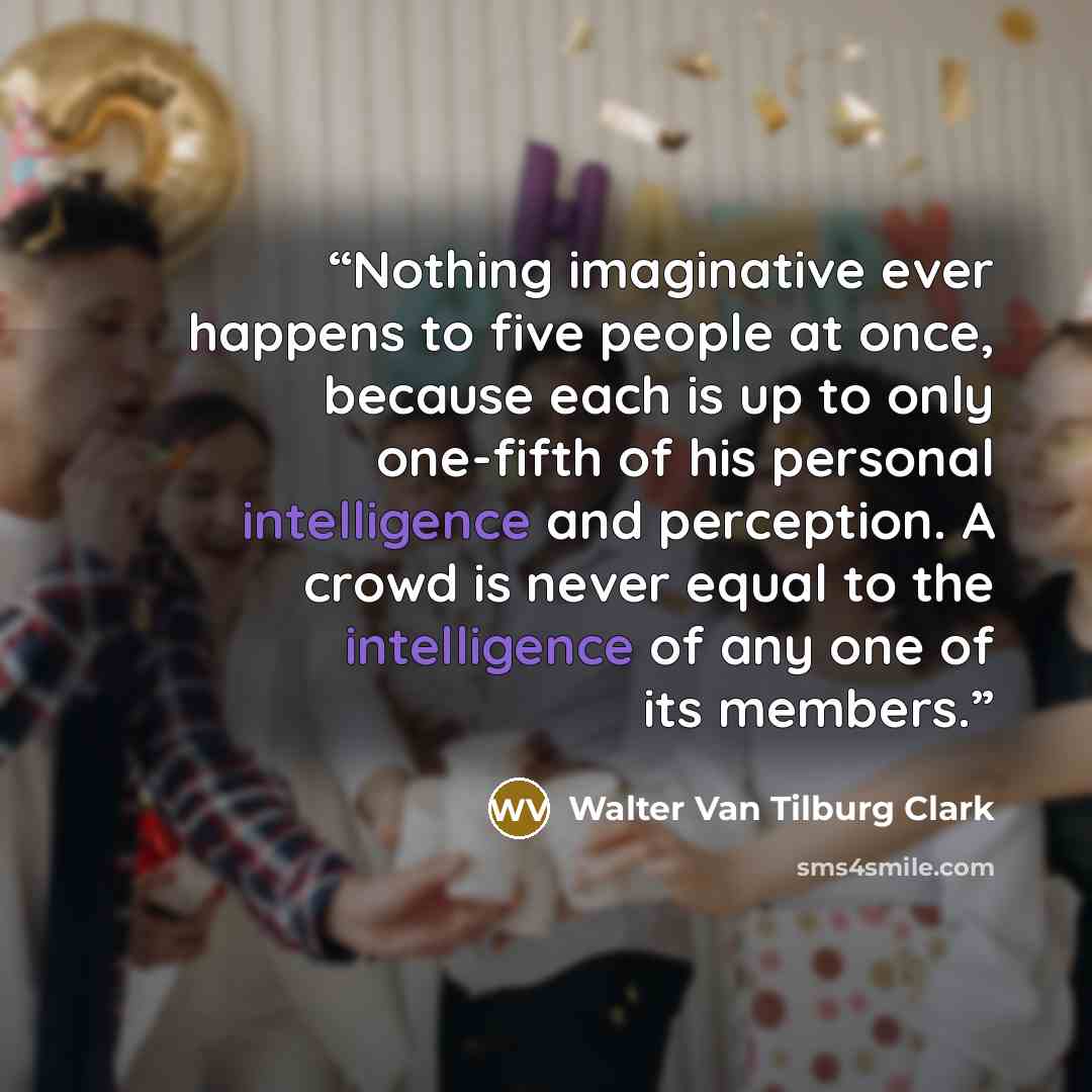 “Nothing imaginative ever happens to five people at once, because each is up to only one-fifth of his personal intelligence and perception. A crowd is never equal to the intelligence of any one of its members.” quote by Walter Van Tilburg Clark