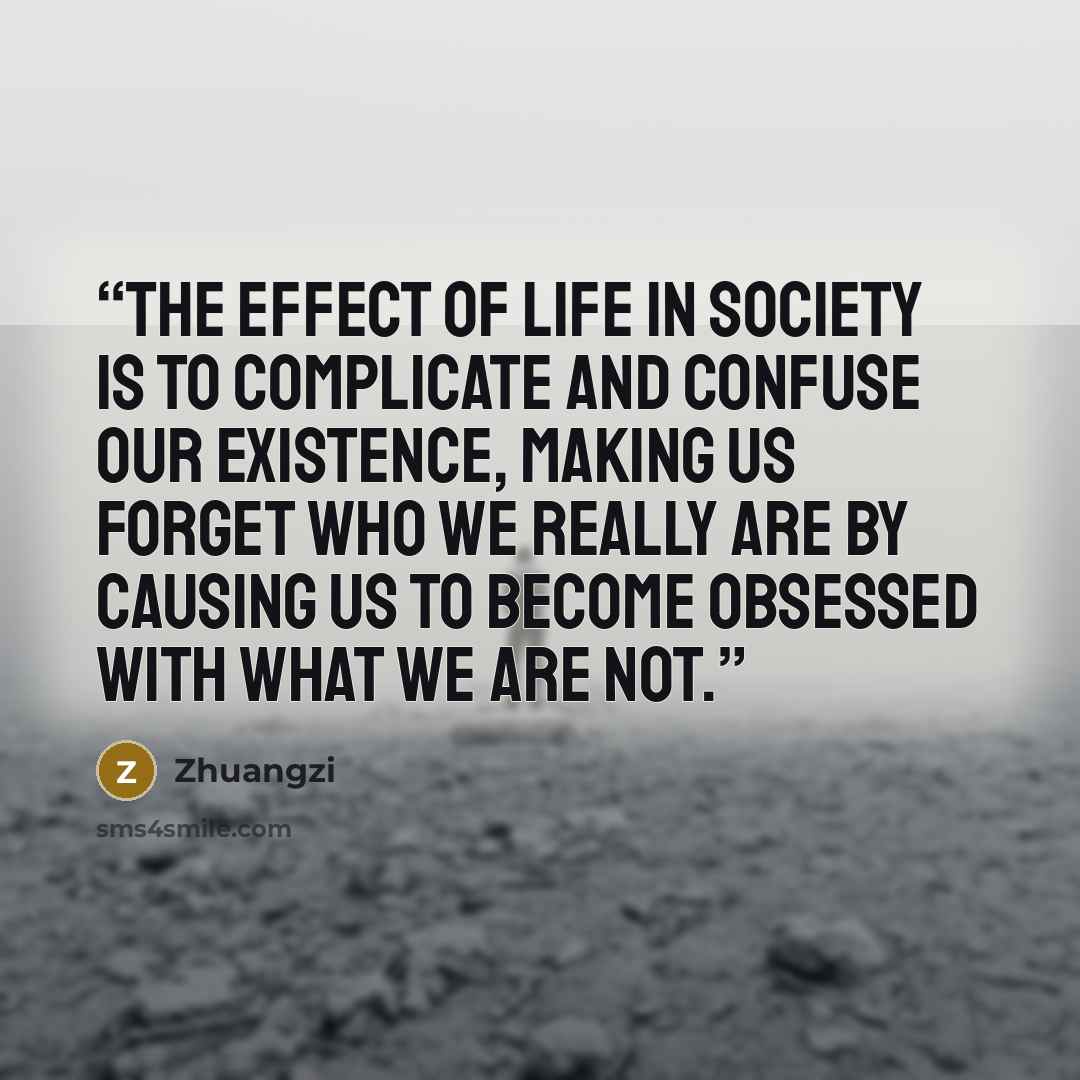 “The effect of life in society is to complicate and confuse our existence, making us forget who we really are by causing us to become obsessed with what we are not.” quote by Zhuangzi