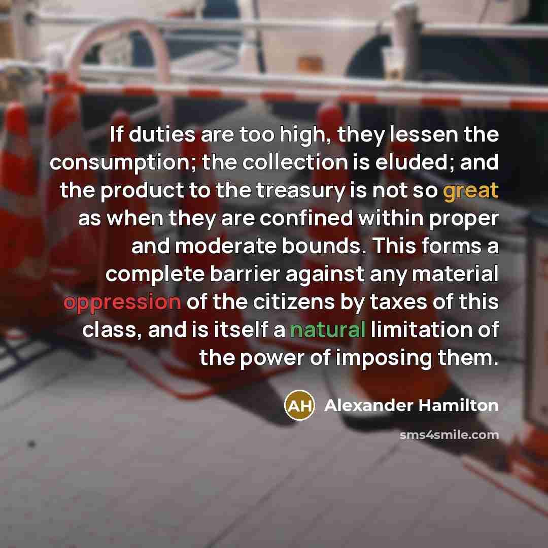 “If duties are too high, they lessen the consumption; the collection is eluded; and the product to the treasury is not so great as when they are confined within proper and moderate bounds. This forms a complete barrier against any material oppression of the citizens by taxes of this class, and is…” quote by Alexander Hamilton