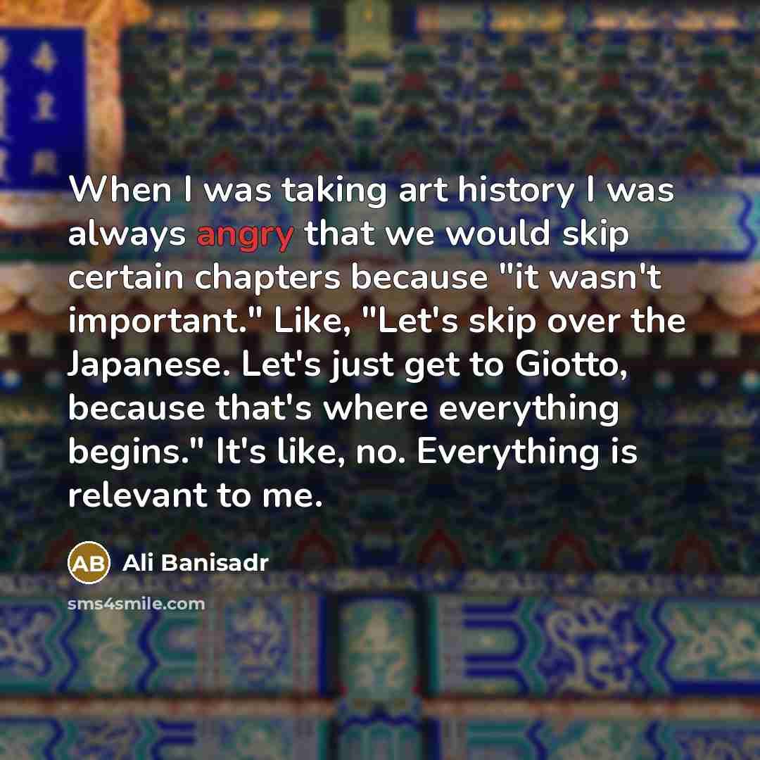 “When I was taking art history I was always angry that we would skip certain chapters because "it wasn't important." Like, "Let's skip over the Japanese. Let's just get to Giotto, because that's where everything begins." It's like, no. Everything is relevant to me.” quote by Ali Banisadr