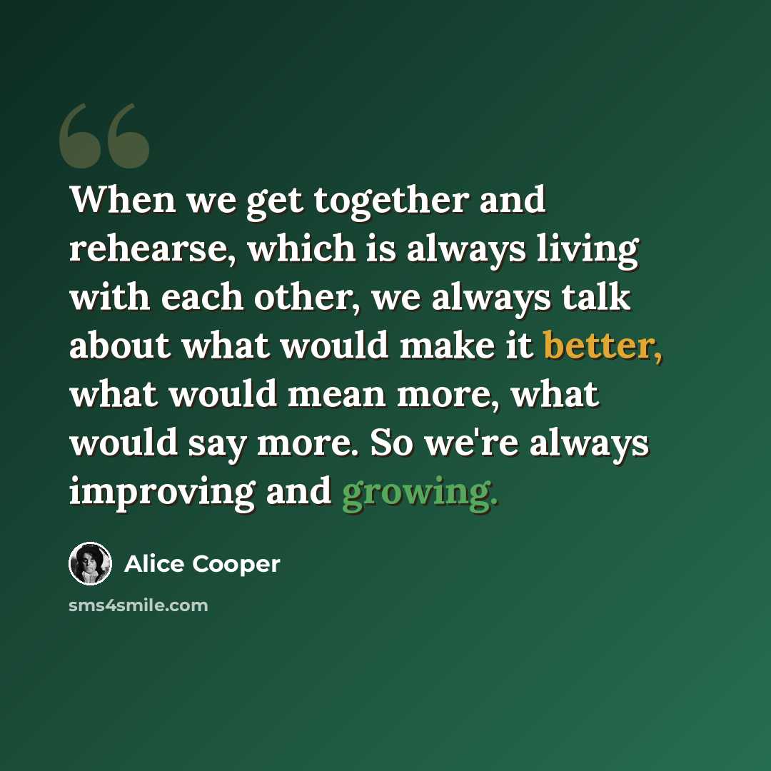 “When we get together and rehearse, which is always living with each other, we always talk about what would make it better, what would mean more, what would say more. So we're always improving and growing.” quote by Alice Cooper