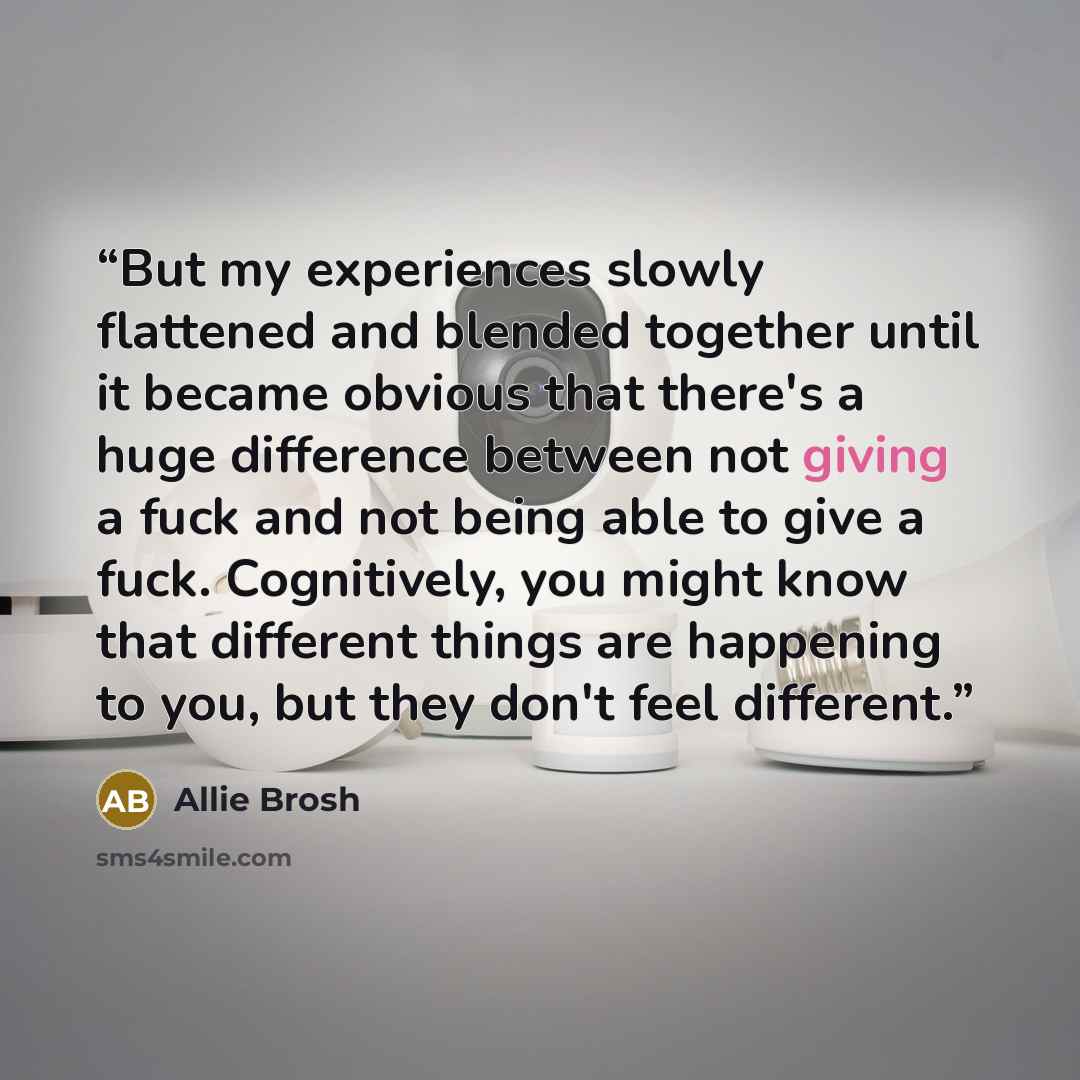 “But my experiences slowly flattened and blended together until it became obvious that there's a huge difference between not giving a fuck and not being able to give a fuck. Cognitively, you might know that different things are happening to you, but they don't feel different.” quote by Allie Brosh