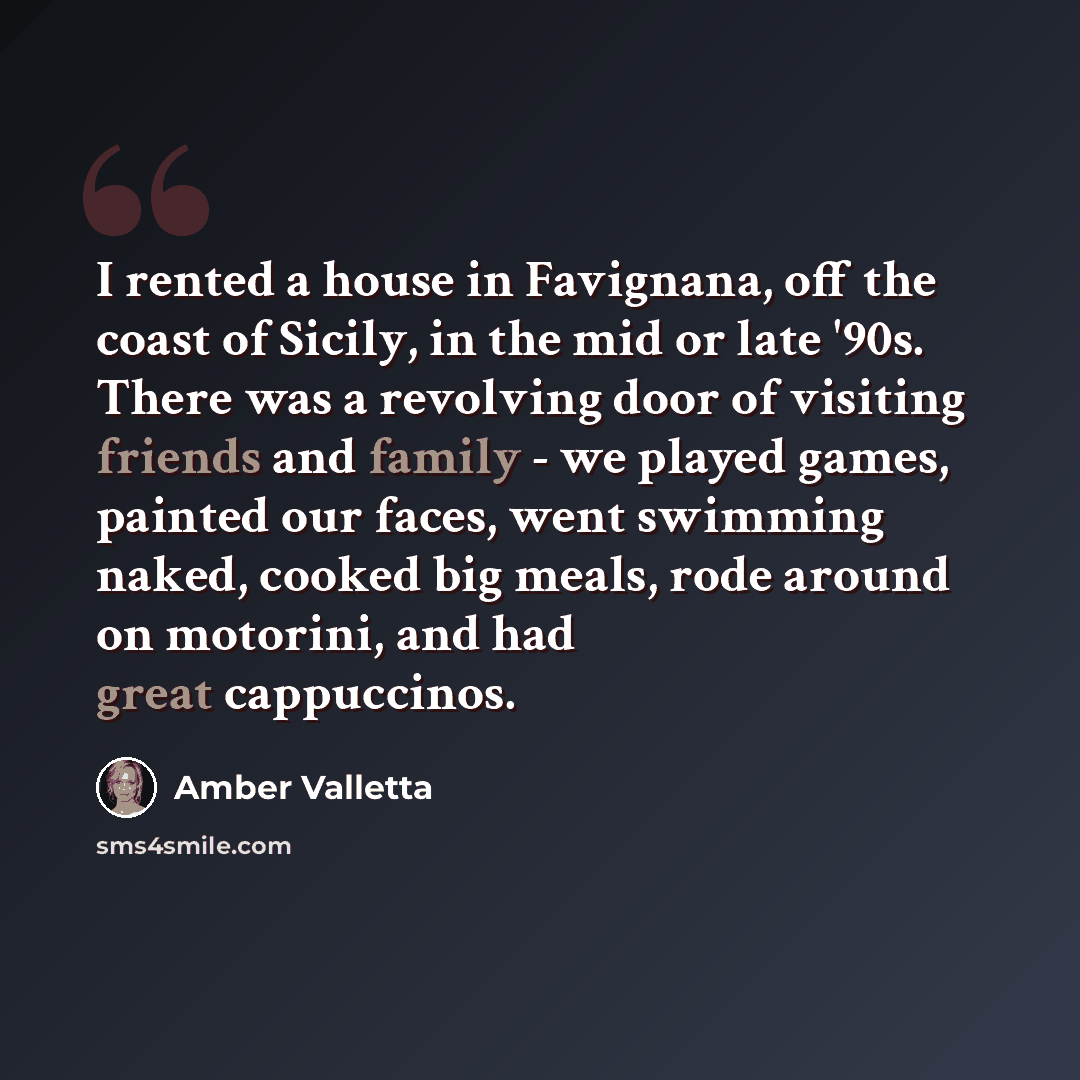 “I rented a house in Favignana, off the coast of Sicily, in the mid or late '90s. There was a revolving door of visiting friends and family - we played games, painted our faces, went swimming naked, cooked big meals, rode around on motorini, and had great cappuccinos.” quote by Amber Valletta