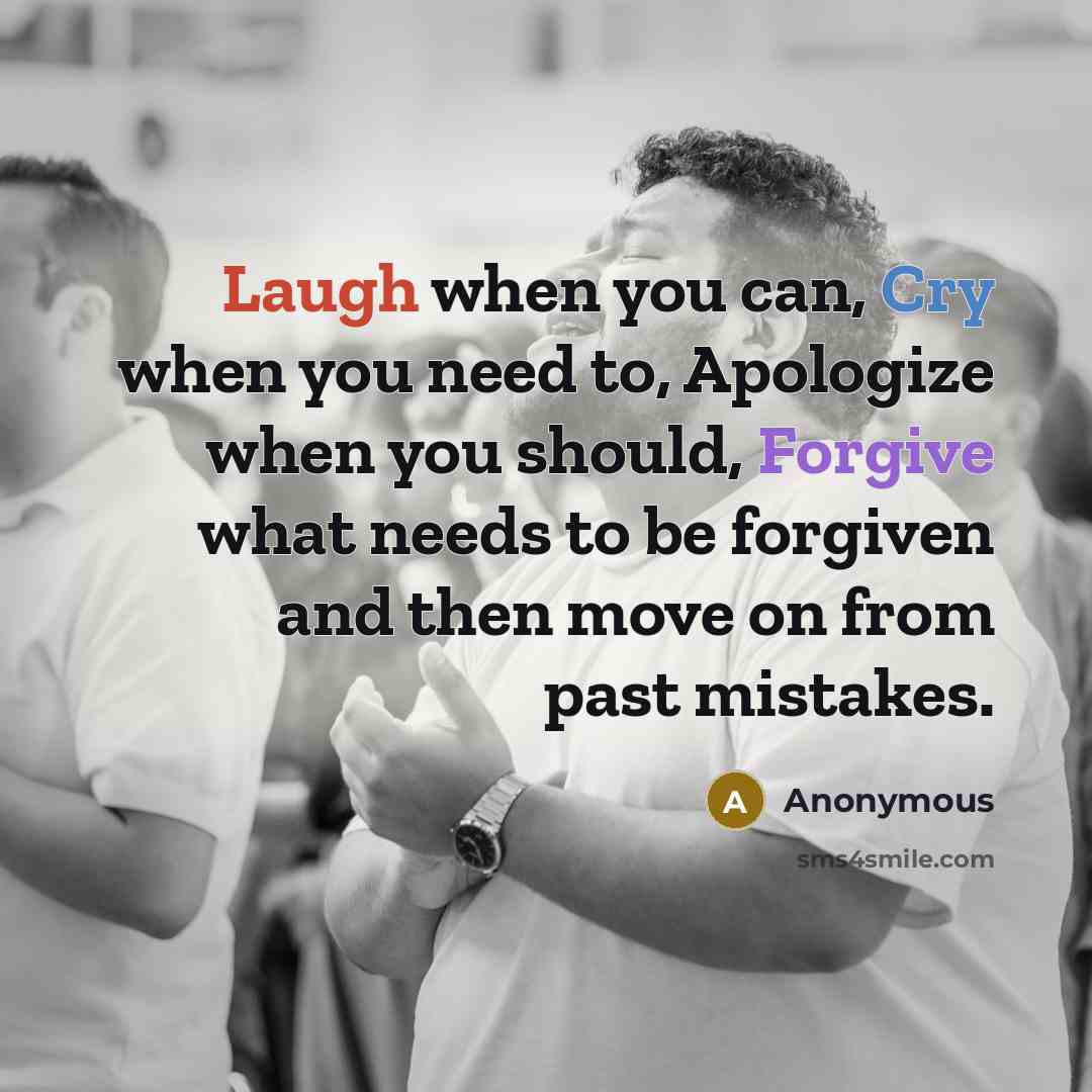 “Laugh when you can, Cry when you need to, Apologize when you should, Forgive what needs to be forgiven and then move on from past mistakes.” quote by Anonymous
