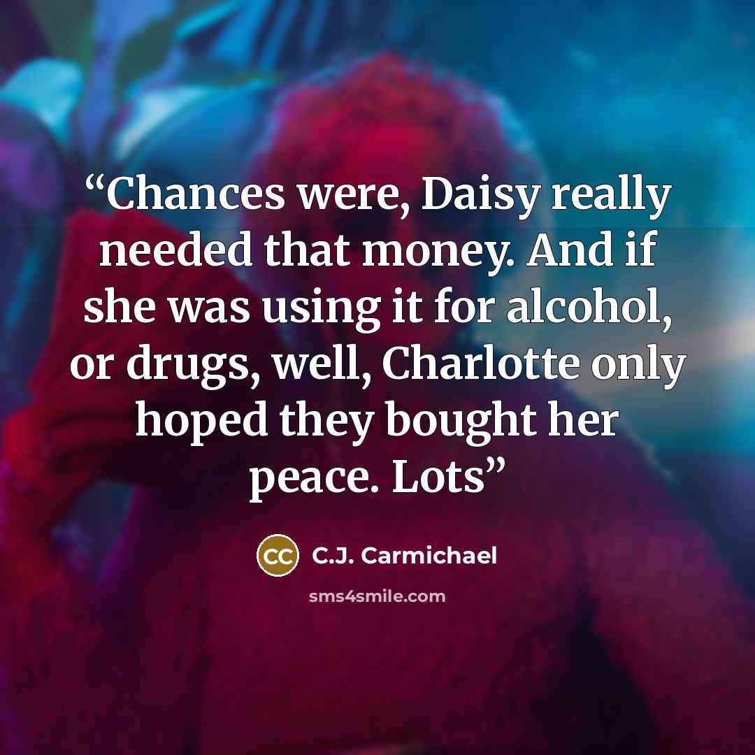 “Chances were, Daisy really needed that money. And if she was using it for alcohol, or drugs, well, Charlotte only hoped they bought her peace. Lots” quote by C.J. Carmichael