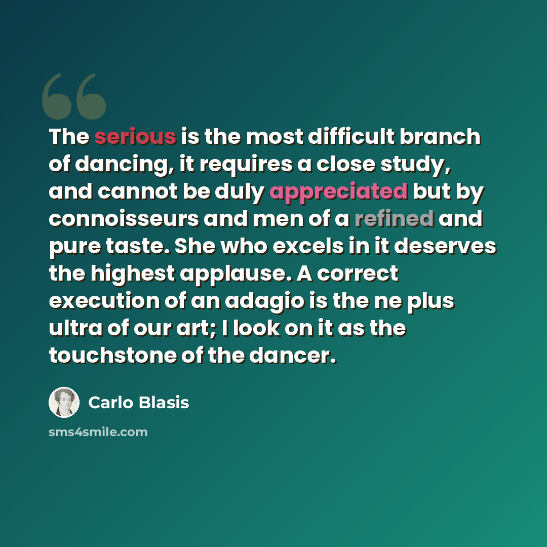 “The serious is the most difficult branch of dancing, it requires a close study, and cannot be duly appreciated but by connoisseurs and men of a refined and pure taste. She who excels in it deserves the highest applause. A correct execution of an adagio is the ne plus ultra of our art; I look on it…” quote by Carlo Blasis
