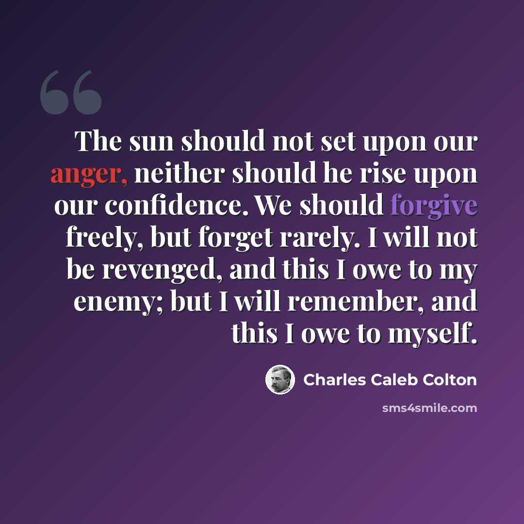 “The sun should not set upon our anger, neither should he rise upon our confidence. We should forgive freely, but forget rarely. I will not be revenged, and this I owe to my enemy; but I will remember, and this I owe to myself.” quote by Charles Caleb Colton