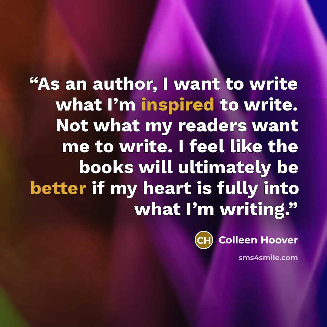 “As an author, I want to write what I’m inspired to write. Not what my readers want me to write. I feel like the books will ultimately be better if my heart is fully into what I’m writing.” quote by Colleen Hoover