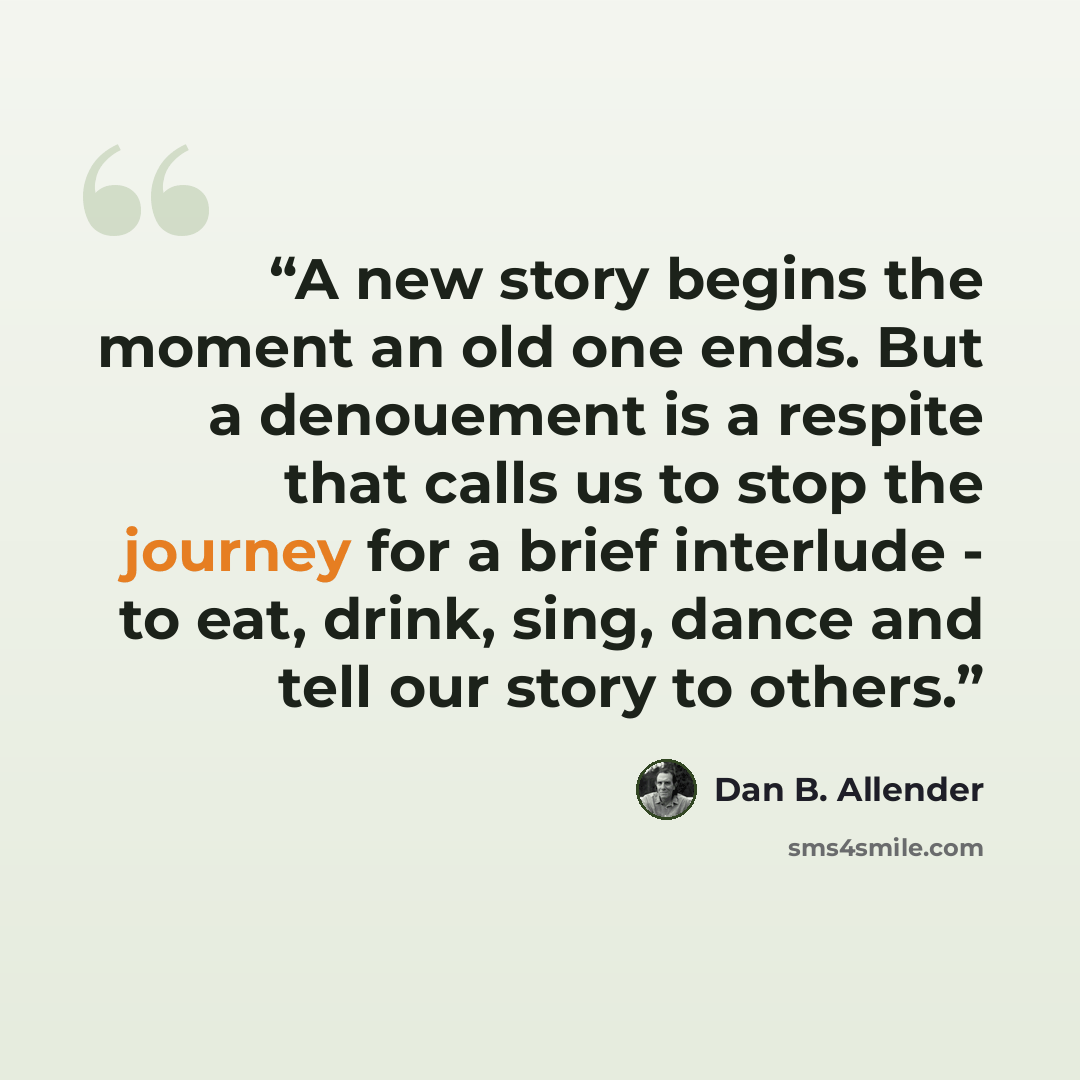 “A new story begins the moment an old one ends. But a denouement is a respite that calls us to stop the journey for a brief interlude - to eat, drink, sing, dance and tell our story to others.” quote by Dan B. Allender