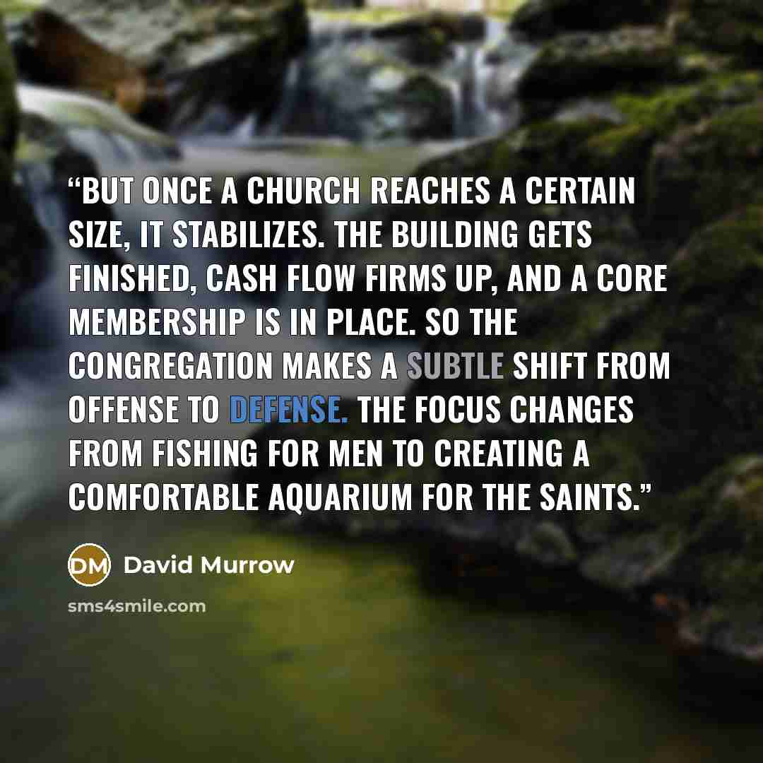 “But once a church reaches a certain size, it stabilizes. The building gets finished, cash flow firms up, and a core membership is in place. So the congregation makes a subtle shift from offense to defense. The focus changes from fishing for men to creating a comfortable aquarium for the saints.” quote by David Murrow